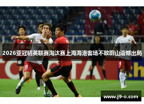 2026亚冠精英联赛淘汰赛上海海港客场不敌蔚山遗憾出局 2026亚冠精英联赛淘汰赛上海海港客场不敌蔚山遗憾出局