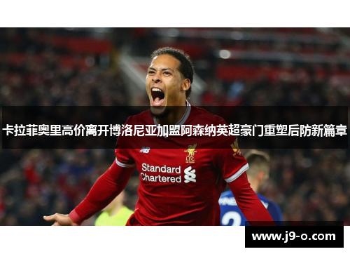 卡拉菲奥里高价离开博洛尼亚加盟阿森纳英超豪门重塑后防新篇章