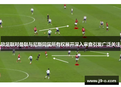 欧足联对曼联与尼斯同属所有权展开深入审查引发广泛关注