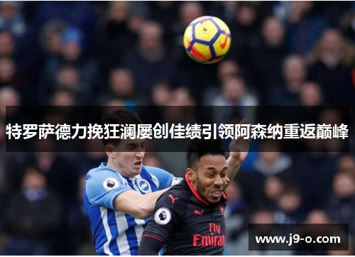 特罗萨德力挽狂澜屡创佳绩引领阿森纳重返巅峰