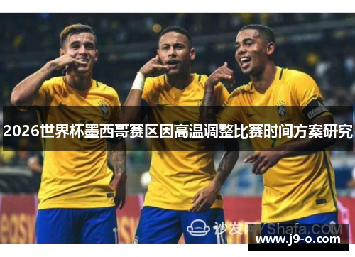 2026世界杯墨西哥赛区因高温调整比赛时间方案研究