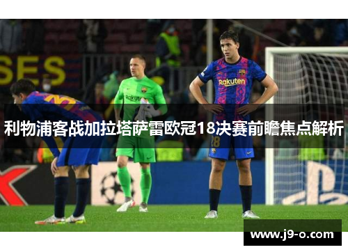 利物浦客战加拉塔萨雷欧冠18决赛前瞻焦点解析