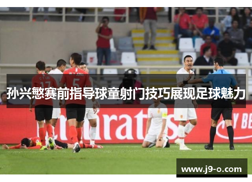 孙兴慜赛前指导球童射门技巧展现足球魅力 孙兴慜赛前指导球童射门技巧展现足球魅力