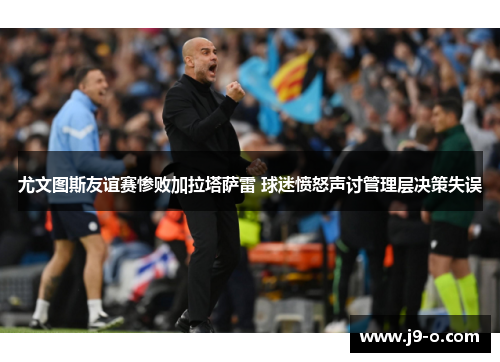 尤文图斯友谊赛惨败加拉塔萨雷 球迷愤怒声讨管理层决策失误 尤文图斯友谊赛惨败加拉塔萨雷 球迷愤怒声讨管理层决策失误