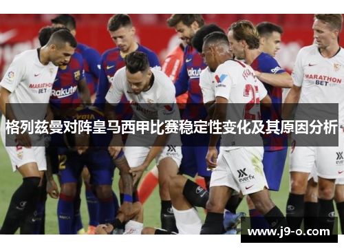 格列兹曼对阵皇马西甲比赛稳定性变化及其原因分析 格列兹曼对阵皇马西甲比赛稳定性变化及其原因分析