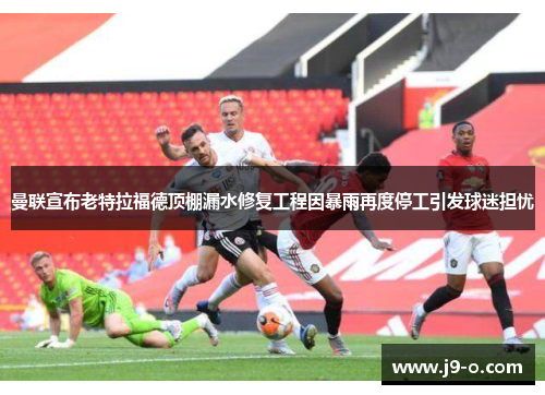 曼联宣布老特拉福德顶棚漏水修复工程因暴雨再度停工引发球迷担忧