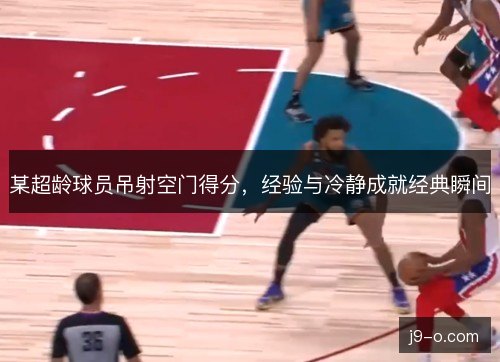 某超龄球员吊射空门得分，经验与冷静成就经典瞬间